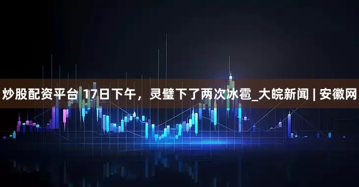 炒股配资平台 ﻿17日下午，灵璧下了两次冰雹_大皖新闻 | 安徽网