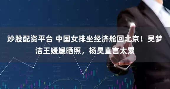 炒股配资平台 中国女排坐经济舱回北京！吴梦洁王媛媛晒照，杨昊直言太累