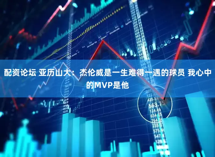 配资论坛 亚历山大：杰伦威是一生难得一遇的球员 我心中的MVP是他