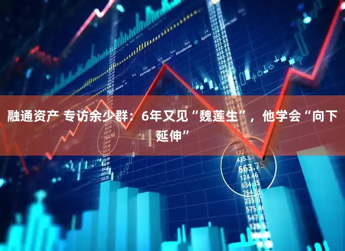 融通资产 专访余少群：6年又见“魏莲生”，他学会“向下延伸”