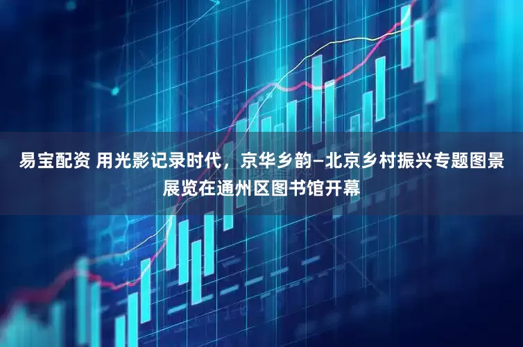 易宝配资 用光影记录时代，京华乡韵—北京乡村振兴专题图景展览在通州区图书馆开幕