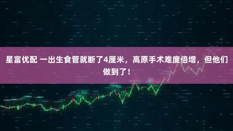 星富优配 一出生食管就断了4厘米，高原手术难度倍增，但他们做到了！