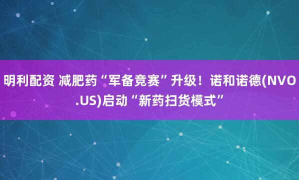 明利配资 减肥药“军备竞赛”升级！诺和诺德(NVO.US)启动“新药扫货模式”