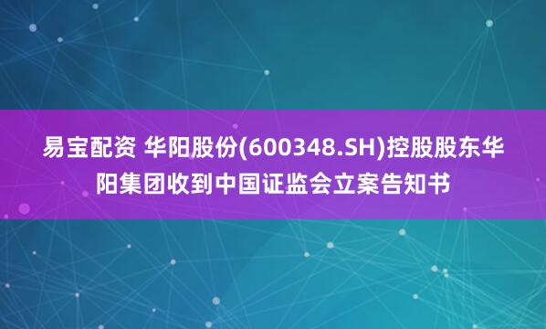 易宝配资 华阳股份(600348.SH)控股股东华阳集团收到中国证监会立案告知书