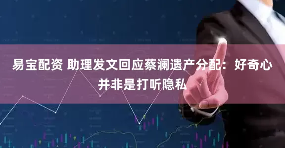 易宝配资 助理发文回应蔡澜遗产分配：好奇心并非是打听隐私