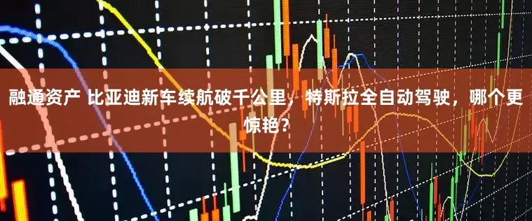 融通资产 比亚迪新车续航破千公里，特斯拉全自动驾驶，哪个更惊艳？