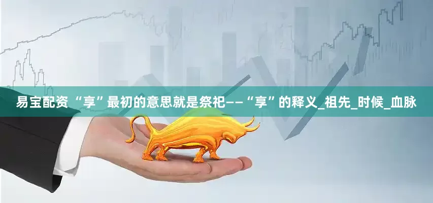 易宝配资 “享”最初的意思就是祭祀——“享”的释义_祖先_时候_血脉