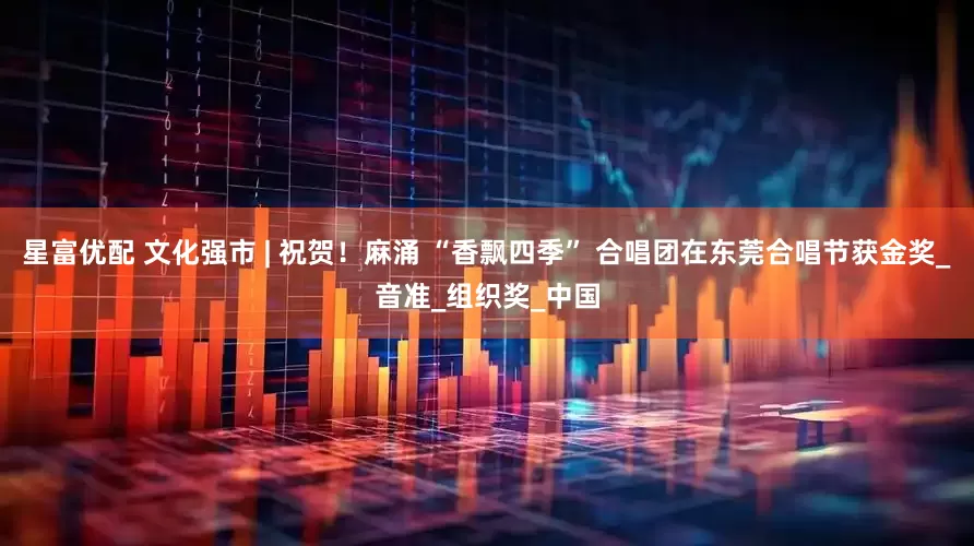 星富优配 文化强市 | 祝贺！麻涌 “香飘四季” 合唱团在东莞合唱节获金奖_音准_组织奖_中国