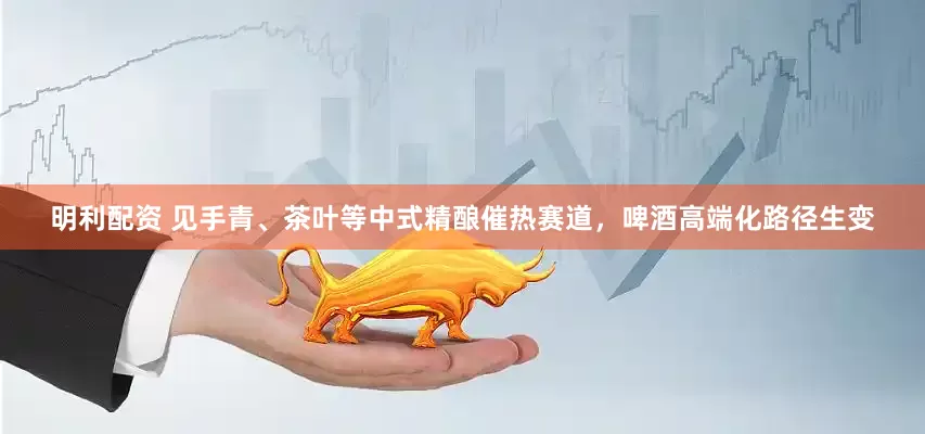 明利配资 见手青、茶叶等中式精酿催热赛道，啤酒高端化路径生变