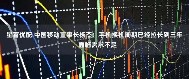 星富优配 中国移动董事长杨杰：手机换机周期已经拉长到三年，面临需求不足