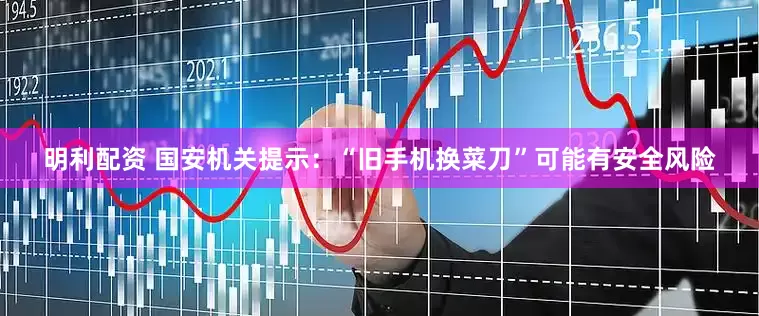 明利配资 国安机关提示：“旧手机换菜刀”可能有安全风险