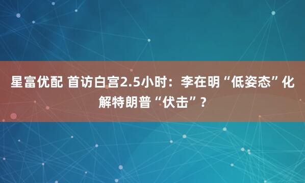 星富优配 首访白宫2.5小时：李在明“低姿态”化解特朗普“伏击”？