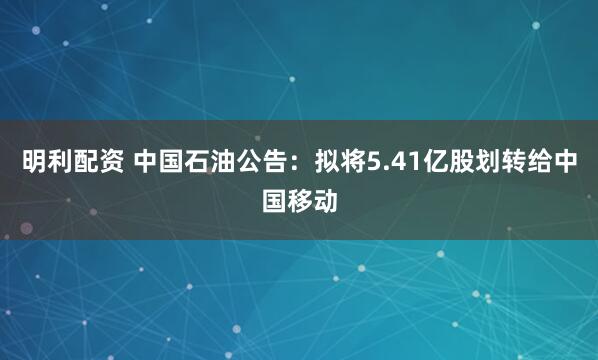 明利配资 中国石油公告：拟将5.41亿股划转给中国移动