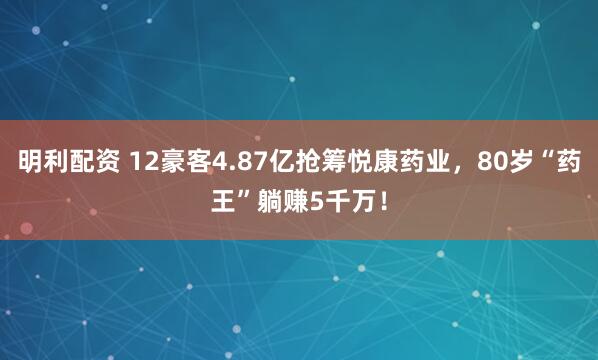 明利配资 12豪客4.87亿抢筹悦康药业，80岁“药王”躺赚5千万！