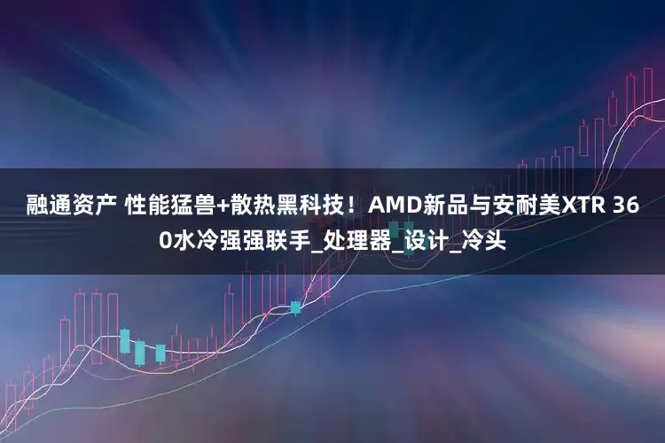融通资产 性能猛兽+散热黑科技！AMD新品与安耐美XTR 360水冷强强联手_处理器_设计_冷头