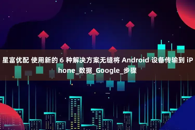 星富优配 使用新的 6 种解决方案无缝将 Android 设备传输到 iPhone_数据_Google_步骤