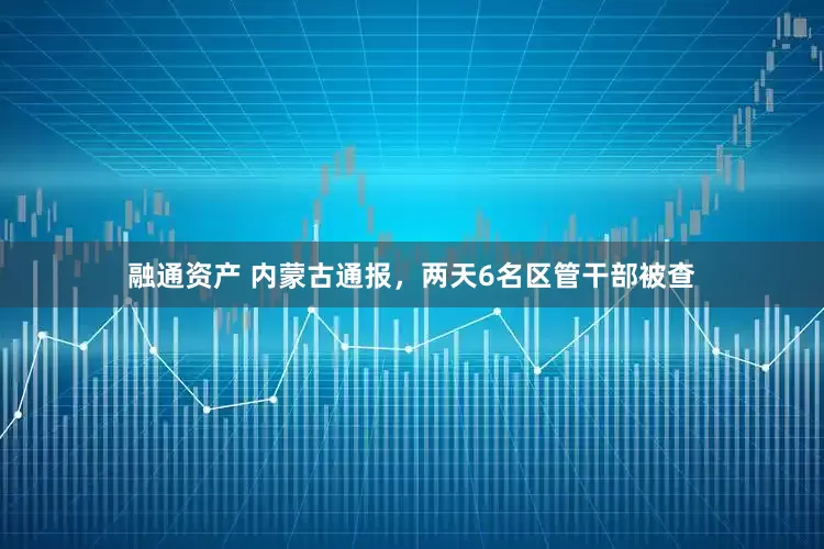 融通资产 内蒙古通报，两天6名区管干部被查