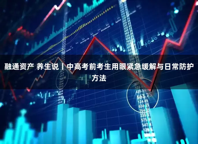 融通资产 养生说丨中高考前考生用眼紧急缓解与日常防护方法