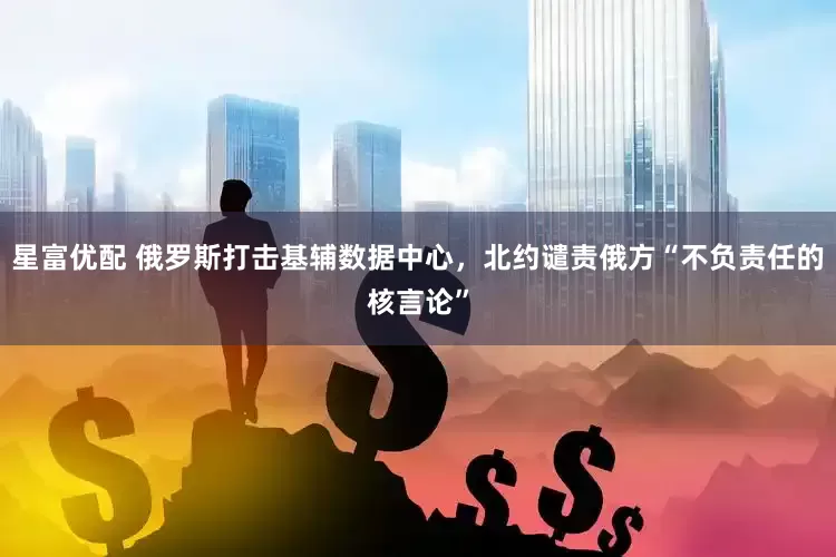 星富优配 俄罗斯打击基辅数据中心,北约谴责俄方“不负责任的核言论”